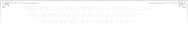 『空調の効果にムラがあり、頻繁にクレームをもらってしまう……』『狭い通路がお客さんのストレスになっているみたい……』『厨房効率が悪く、スタッフが働きづらそう……』
