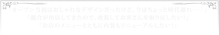 『オープン当初はおしゃれなデザインだったけど、今はちょっと時代遅れ……』『競合が出店してきたので、改装してお客さんを取り戻したい！』『お店のメニューとともに内装もリニューアルしたい！』